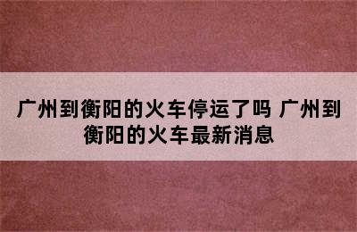 广州到衡阳的火车停运了吗 广州到衡阳的火车最新消息